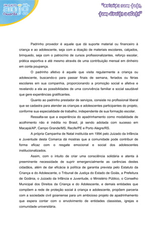 Padrinho provedor é aquele que dá suporte material ou financeiro à
criança e ao adolescente, seja com a doação de materiais escolares, calçados,
brinquedo, seja com o patrocínio de cursos profissionalizantes, reforço escolar,
prática esportiva e até mesmo através de uma contribuição mensal em dinheiro
em conta poupança.
        O padrinho afetivo é aquele que visita regularmente a criança ou
adolescente, buscando-o para passar finais de semana, feriados ou férias
escolares em sua companhia, proporcionando a promoção social e afetiva e
revelando a ela as possibilidades de uma convivência familiar e social saudável
que gere experiências gratificantes.
        Quanto ao padrinho prestador de serviços, consiste no profissional liberal
que se cadastra para atender as crianças e adolescentes participantes do projeto,
conforme sua especialidade de trabalho, independente de sua formação escolar.
        Ressalta-se que a experiência do apadrinhamento como modalidade de
acolhimento não é inédita no Brasil, já sendo adotada com sucesso em
Macapá/AP, Campo Grande/MS, Recife/PE e Porto Alegre/RS.
        A própria Campanha de Natal instituída em 1994 pelo Juizado da Infância
e Juventude desta Comarca dá mostras que a comunidade pode contribuir de
forma   eficaz   com    o   resgate    emocional   e   social   dos   adolescentes
institucionalizados.
        Assim, com o intuito de criar uma consciência solidária e atenta à
preeminente necessidade de suprir emergencialmente as carências destes
cidadãos, além de dar eficácia à política de garantia prevista pelo Estatuto da
Criança e do Adolescente, o Tribunal de Justiça do Estado de Goiás, a Prefeitura
de Goiânia, o Juizado da Infância e Juventude, o Ministério Público, o Conselho
Municipal dos Direitos da Criança e do Adolescente, e demais entidades que
compõem a rede de proteção social à criança e adolescente, propõem parceria
com a sociedade civil goianiense para um ambicioso projeto de apadrinhamento
que espera contar com o envolvimento de entidades classistas, igrejas e
comunidade universitária.
 