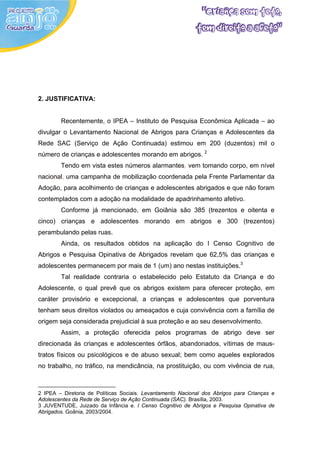 2. JUSTIFICATIVA:


        Recentemente, o IPEA – Instituto de Pesquisa Econômica Aplicada – ao
divulgar o Levantamento Nacional de Abrigos para Crianças e Adolescentes da
Rede SAC (Serviço de Ação Continuada) estimou em 200 (duzentos) mil o
número de crianças e adolescentes morando em abrigos. 2
        Tendo em vista estes números alarmantes, vem tomando corpo, em nível
nacional, uma campanha de mobilização coordenada pela Frente Parlamentar da
Adoção, para acolhimento de crianças e adolescentes abrigados e que não foram
contemplados com a adoção na modalidade de apadrinhamento afetivo.
        Conforme já mencionado, em Goiânia são 385 (trezentos e oitenta e
cinco) crianças e adolescentes morando em abrigos e 300 (trezentos)
perambulando pelas ruas.
        Ainda, os resultados obtidos na aplicação do I Censo Cognitivo de
Abrigos e Pesquisa Opinativa de Abrigados revelam que 62,5% das crianças e
adolescentes permanecem por mais de 1 (um) ano nestas instituições.3
        Tal realidade contraria o estabelecido pelo Estatuto da Criança e do
Adolescente, o qual prevê que os abrigos existem para oferecer proteção, em
caráter provisório e excepcional, a crianças e adolescentes que porventura
tenham seus direitos violados ou ameaçados e cuja convivência com a família de
origem seja considerada prejudicial à sua proteção e ao seu desenvolvimento.
        Assim, a proteção oferecida pelos programas de abrigo deve ser
direcionada às crianças e adolescentes órfãos, abandonados, vítimas de maus-
tratos físicos ou psicológicos e de abuso sexual; bem como aqueles explorados
no trabalho, no tráfico, na mendicância, na prostituição, ou com vivência de rua,



2 IPEA – Diretoria de Políticas Sociais. Levantamento Nacional dos Abrigos para Crianças e
Adolescentes da Rede de Serviço de Ação Continuada (SAC). Brasília, 2003.
3 JUVENTUDE, Juizado da Infância e. I Censo Cognitivo de Abrigos e Pesquisa Opinativa de
Abrigados. Goânia, 2003/2004.
 