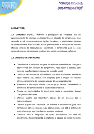 3. OBJETIVOS:


3.1. OBJETIVO GERAL: Promover a participação da sociedade civil no
apadrinhamento de crianças e adolescentes em situação de abrigamento, risco
pessoal e social, bem como de suas famílias de origem ou substituta em situação
de vulnerabilidade e/ou exclusão social, possibilitando a formação de vínculos
afetivos, através da reestruturação econômica, e contribuindo para os seus
desenvolvimentos educacionais, profissionais, sociais, emocionais e afetivos.


3.2. OBJETIVOS ESPECÍFICOS:


   •   Conscientizar a sociedade em geral da realidade vivenciada por crianças e
       adolescentes em situação de abrigamento, risco social e pessoal, bem
       como de suas famílias em situação de exclusão social.
   •   Contribuir para minorar as dificuldades a que estão submetidos, através de
       apoio material e/ou afetivo, sem desprezo para a criação de vínculos
       afetivos, rompimento de estigmas, criação de novos paradigmas.
   •   Possibilitar a vinculação afetiva com um grupo familiar, favorecendo o
       sentimento de “pertencimento” e estabilidade emocional.
   •   Ampliar as oportunidades de convivência social e comunitária dessas
       crianças e adolescentes.
   •   Oferecer suporte aos “padrinhos”, através de um processo ágil e
       desburocratizado.
   •   Oferecer suporte aos “padrinhos”, de maneira a encontrar soluções para
       permanecer com as crianças e/ou adolescentes, seja sob o sistema de
       apadrinhamento, seja incentivando a guarda e adoção.
   •   Contribuir para a integração, de forma informatizada, da rede de
       atendimento, descentralizando e ampliando o acesso ao banco de dados
 