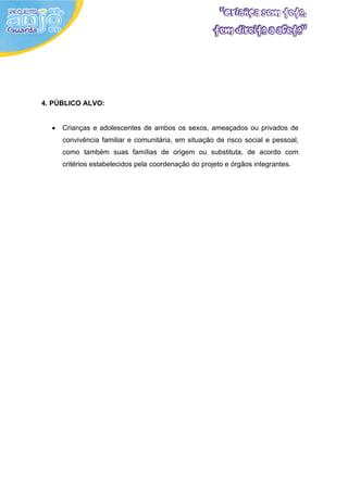 4. PÚBLICO ALVO:


  •   Crianças e adolescentes de ambos os sexos, ameaçados ou privados de
      convivência familiar e comunitária, em situação de risco social e pessoal,
      como também suas famílias de origem ou substituta, de acordo com
      critérios estabelecidos pela coordenação do projeto e órgãos integrantes.
 