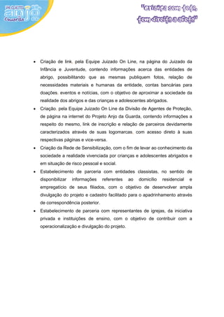 •   Criação de link, pela Equipe Juizado On Line, na página do Juizado da
    Infância e Juventude, contendo informações acerca das entidades de
    abrigo, possibilitando que as mesmas publiquem fotos, relação de
    necessidades materiais e humanas da entidade, contas bancárias para
    doações, eventos e notícias, com o objetivo de aproximar a sociedade da
    realidade dos abrigos e das crianças e adolescentes abrigados.
•   Criação, pela Equipe Juizado On Line da Divisão de Agentes de Proteção,
    de página na internet do Projeto Anjo da Guarda, contendo informações a
    respeito do mesmo, link de inscrição e relação de parceiros devidamente
    caracterizados através de suas logomarcas, com acesso direto à suas
    respectivas páginas e vice-versa.
•   Criação da Rede de Sensibilização, com o fim de levar ao conhecimento da
    sociedade a realidade vivenciada por crianças e adolescentes abrigados e
    em situação de risco pessoal e social.
•   Estabelecimento de parceria com entidades classistas, no sentido de
    disponibilizar   informações    referentes   ao   domicílio   residencial   e
    empregatício de seus filiados, com o objetivo de desenvolver ampla
    divulgação do projeto e cadastro facilitado para o apadrinhamento através
    de correspondência posterior.
•   Estabelecimento de parceria com representantes de igrejas, da iniciativa
    privada e instituições de ensino, com o objetivo de contribuir com a
    operacionalização e divulgação do projeto.
 