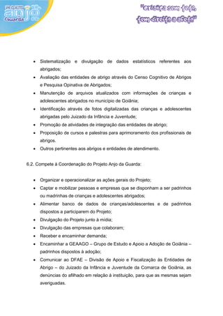 •   Sistematização e divulgação de dados estatísticos referentes aos
       abrigados;
   •   Avaliação das entidades de abrigo através do Censo Cognitivo de Abrigos
       e Pesquisa Opinativa de Abrigados;
   •   Manutenção de arquivos atualizados com informações de crianças e
       adolescentes abrigados no município de Goiânia;
   •   Identificação através de fotos digitalizadas das crianças e adolescentes
       abrigadas pelo Juizado da Infância e Juventude;
   •   Promoção de atividades de integração das entidades de abrigo;
   •   Proposição de cursos e palestras para aprimoramento dos profissionais de
       abrigos.
   •   Outros pertinentes aos abrigos e entidades de atendimento.


6.2. Compete à Coordenação do Projeto Anjo da Guarda:


   •   Organizar e operacionalizar as ações gerais do Projeto;
   •   Captar e mobilizar pessoas e empresas que se disponham a ser padrinhos
       ou madrinhas de crianças e adolescentes abrigados;
   •   Alimentar banco de dados de crianças/adolescentes e de padrinhos
       dispostos a participarem do Projeto;
   •   Divulgação do Projeto junto à mídia;
   •   Divulgação das empresas que colaboram;
   •   Receber e encaminhar demanda;
   •   Encaminhar a GEAAGO – Grupo de Estudo e Apoio a Adoção de Goiânia –
       padrinhos dispostos à adoção;
   •   Comunicar ao DFAE – Divisão de Apoio e Fiscalização às Entidades de
       Abrigo – do Juizado da Infância e Juventude da Comarca de Goiânia, as
       denúncias do afilhado em relação à instituição, para que as mesmas sejam
       averiguadas.
 