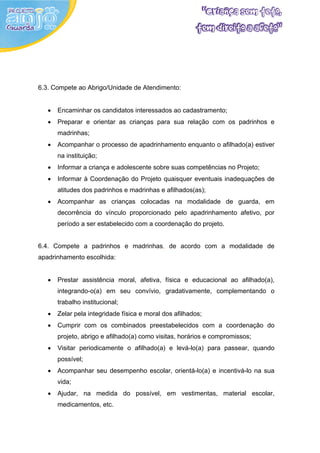 6.3. Compete ao Abrigo/Unidade de Atendimento:


   •   Encaminhar os candidatos interessados ao cadastramento;
   •   Preparar e orientar as crianças para sua relação com os padrinhos e
       madrinhas;
   •   Acompanhar o processo de apadrinhamento enquanto o afilhado(a) estiver
       na instituição;
   •   Informar a criança e adolescente sobre suas competências no Projeto;
   •   Informar à Coordenação do Projeto quaisquer eventuais inadequações de
       atitudes dos padrinhos e madrinhas e afilhados(as);
   •   Acompanhar as crianças colocadas na modalidade de guarda, em
       decorrência do vínculo proporcionado pelo apadrinhamento afetivo, por
       período a ser estabelecido com a coordenação do projeto.


6.4. Compete a padrinhos e madrinhas, de acordo com a modalidade de
apadrinhamento escolhida:


   •   Prestar assistência moral, afetiva, física e educacional ao afilhado(a),
       integrando-o(a) em seu convívio, gradativamente, complementando o
       trabalho institucional;
   •   Zelar pela integridade física e moral dos afilhados;
   •   Cumprir com os combinados preestabelecidos com a coordenação do
       projeto, abrigo e afilhado(a) como visitas, horários e compromissos;
   •   Visitar periodicamente o afilhado(a) e levá-lo(a) para passear, quando
       possível;
   •   Acompanhar seu desempenho escolar, orientá-lo(a) e incentivá-lo na sua
       vida;
   •   Ajudar, na medida do possível, em vestimentas, material escolar,
       medicamentos, etc.
 
