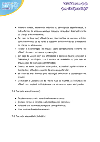 •   Financiar cursos, tratamentos médicos ou psicológicos especializados, e
       outras formas de apoio que venham colaborar para o bom desenvolvimento
       da criança e do adolescente;
   •   Em caso de levar o(a) afilhado(a) em dias fora/final de semana, solicitar
       com antecedência de 48 horas, e obedecer o horário de saída e de retorno
       da criança ou adolescente;
   •   Relatar à Coordenação do Projeto sobre comportamento estranho do
       afilhado durante o período de aproximação;
   •   Em caso de viagem com o(a) afilhado(a), o padrinho deverá comunicar à
       Coordenação do Projeto com 1 semana de antecedência, para que as
       providências de liberação sejam tomadas;
   •   Quando se sentir capacitado, acompanhar, aconselhar, apoiar e visitar a
       família do(a) afilhado(a), quando da reintegração familiar;
   •   Se sentir-se mal atendido pela instituição comunicar à coordenação do
       projeto;
   •   Comunicar à Coordenação do Projeto Anjo da Guarda, as denúncias do
       afilhado em relação à instituição para que as mesmas sejam averiguadas.


6.5. Compete aos afilhados(as):


   •   Envolver-se no projeto, acreditando no seu sucesso;
   •   Cumprir normas e horários estabelecidos pelos padrinhos;
   •   Participar das atividades planejadas pelos padrinhos;
   •   Usar e cuidar dos objetos pessoais.


6.6. Compete à Autoridade Judiciária:
 