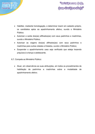 •   Habilitar, mediante homologação, e determinar inserir em cadastro próprio,
       os candidatos aptos ao apadrinhamento afetivo, ouvido o Ministério
       Público;
   •   Autorizar a saída dos(as) afilhados(as) com seus padrinhos e madrinhas,
       ouvido o Ministério Público;
   •   Autorizar as viagens dos(as) afilhados(as) com seus padrinhos e
       madrinhas para outras cidades e Estados, ouvido o Ministério Público;
   •   Suspender o apadrinhamento caso seja verificado que esteja trazendo
       prejuízos à criança e adolescente.


6.7. Compete ao Ministério Público:


   •   Atuar, em observância as suas atribuições, em todos os procedimentos de
       habilitação   de   padrinhos   e     madrinhas   sobre   a   modalidade   de
       apadrinhamento afetivo.
 