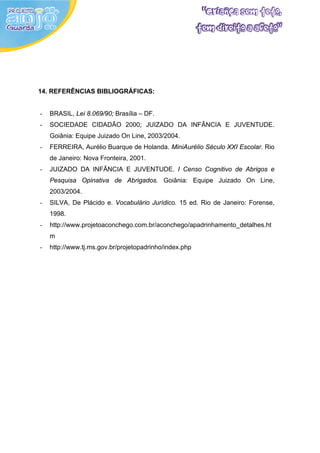14. REFERÊNCIAS BIBLIOGRÁFICAS:


-   BRASIL, Lei 8.069/90; Brasília – DF.
-   SOCIEDADE CIDADÃO 2000; JUIZADO DA INFÂNCIA E JUVENTUDE.
    Goiânia: Equipe Juizado On Line, 2003/2004.
-   FERREIRA, Aurélio Buarque de Holanda. MiniAurélio Século XXI Escolar. Rio
    de Janeiro: Nova Fronteira, 2001.
-   JUIZADO DA INFÂNCIA E JUVENTUDE. I Censo Cognitivo de Abrigos e
    Pesquisa Opinativa de Abrigados. Goiânia: Equipe Juizado On Line,
    2003/2004.
-   SILVA, De Plácido e. Vocabulário Jurídico. 15 ed. Rio de Janeiro: Forense,
    1998.
-   http://www.projetoaconchego.com.br/aconchego/apadrinhamento_detalhes.ht
    m
-   http://www.tj.ms.gov.br/projetopadrinho/index.php
 