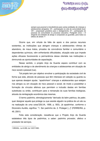 sempre que possível a transferência para outras entidades de crianças e
                        adolescentes abrigados; VII – participação na vida da comunidade local;
                        VIII – preparação gradativa para o desligamento; IX – participação de
                        pessoas da comunidade no processo educativo. Parágrafo único – O
                        dirigente de entidade de abrigo é comparado ao guardião, para todos os
                        efeitos de direito.”1


         Ocorre que, em virtude da falta de apoio e dos parcos recursos
existentes, as instituições que abrigam crianças e adolescentes vítimas de
abandono, de maus tratos, privados da convivência familiar e comunitária e
dependentes químicos, vêm enfrentando dificuldades, situação esta que impede
ações eficazes favorecendo a permanência dessa clientela nas instituições e
diminuindo as oportunidades de capacitação.
         Nesse sentido, o projeto Anjo da Guarda espera contribuir com as
entidades de abrigo e de atendimento às crianças e adolescentes em situação de
risco social e pessoal (rua).
         Tal projeto tem por objetivo envolver a participação da sociedade civil de
forma que esta, através de pessoas que têm interesse em adoção ou guarda ou
que apenas desejem ajudar, “apadrinhem” crianças e adolescentes que estejam
nos abrigos ou em situação de risco pessoal e social, de modo a possibilitar a
formação de vínculos afetivos que permitam a inclusão destas em famílias
substitutas ou então, contribuam para a reinserção às suas famílias biológicas,
através da reintegração econômica das mesmas.
         O termo padrinho, etimologicamente “derivado do latim patrinus, de pater,
quer designar aquele que protege ou que assiste alguém na prática de um ato ou
na realização de uma coisa”(SILVA, 1998, p. 583). Já apadrinhar, conforme o
Dicionário Aurélio, significa: ”1. Ser padrinho de. 2. Proteger [...]” (FERREIRA, p.
49, 2001)
         Feita esta consideração, ressalta-se que o Projeto Anjo da Guarda
estabelece três tipos de padrinhos, a saber: padrinho provedor, afetivo e
prestador de serviços.


1 BRASIL. Lei 8.069, de 13/07/1990.
 