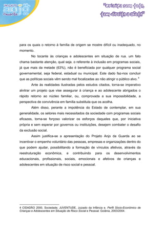 para os quais o retorno à família de origem se mostre difícil ou inadequado, no
momento.
        No tocante às crianças e adolescentes em situação de rua, um fato
chama bastante atenção, qual seja, o referente à inclusão em programas sociais,
já que mais da metade (63%), não é beneficiada por qualquer programa social
governamental, seja federal, estadual ou municipal. Este dado faz-nos concluir
que as políticas sociais vêm sendo mal focalizadas ao não atingir o público alvo. 4
        Ante às realidades ilustradas pelos estudos citados, torna-se imperativo
alvitrar um projeto que vise assegurar à criança e ao adolescente abrigados o
rápido retorno ao núcleo familiar, ou, comprovada a sua impossibilidade, a
perspectiva de convivência em família substituta que os acolha.
        Além disso, perante a impotência do Estado de contemplar, em sua
generalidade, os setores mais necessitados da sociedade com programas sociais
eficazes, torna-se forçoso valorizar os esforços daqueles que, por iniciativa
própria e sem esperar por governos ou instituições, desejem combater o desafio
da exclusão social.
        Assim justifica-se a apresentação do Projeto Anjo da Guarda ao se
incentivar o empenho voluntário das pessoas, empresas e organizações dentro do
que podem ajudar, possibilitando a formação de vínculos afetivos, através da
reestruturação    econômica,     e   contribuindo    para    os    desenvolvimentos
educacionais, profissionais, sociais, emocionais e afetivos de crianças e
adolescentes em situação de risco social e pessoal.




4 CIDADÃO 2000, Sociedade; JUVENTUDE, Juizado da Infância e. Perfil Sócio-Econômico de
Crianças e Adolescentes em Situação de Risco Social e Pessoal. Goiânia, 2003/2004.
 