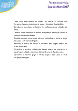 criado para gerenciamento do projeto, na medida do possível, aos
    Conselhos Tutelares, instituições de abrigo e Sociedade Cidadão 2000.
•   Contribuir na capacitação profissional dos profissionais das entidades de
    abrigo.
•   Oferecer dados estatísticos a respeito de processos de adoção, guarda e
    tutela na Comarca de Goiânia.
•   Subsidiar estudos permanentes sobre as instituições de abrigo e sobre
    crianças e adolescentes abrigados.
•   Aproximar o Juizado da Infância e Juventude dos abrigos, através de
    ações em parceria.
•   Sensibilizar e mobilizar profissionais liberais, através de intercâmbio e
    parceria com entidades classistas, objetivando uma divulgação maciça.
•   Sensibilizar e mobilizar igrejas e líderes religiosos com vistas à ampla
    divulgação do projeto.
 