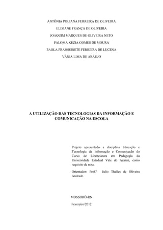 ANTÔNIA POLIANA FERREIRA DE OLIVEIRA

           ELISIANE FRANÇA DE OLIVEIRA

        JOAQUIM MARQUES DE OLIVEIRA NETO

          PALOMA KÉZIA GOMES DE MOURA

       PAOLA FRANSSINETE FERREIRA DE LUCENA

              VÂNIA LIMA DE ARAÚJO




A UTILIZAÇÃO DAS TECNOLOGIAS DA INFORMAÇÃO E
           COMUNICAÇÃO NA ESCOLA




                   Projeto apresentado a disciplina Educação e
                   Tecnologia da Informação e Comunicação do
                   Curso de Licenciatura em Pedagogia da
                   Universidade Estadual Vale do Acaraú, como
                   requisito de nota.

                   Orientador: Prof.º   Julio Thalles de Oliveira
                   Andrade.




                   MOSSORÓ-RN

                   Fevereiro/2012
 