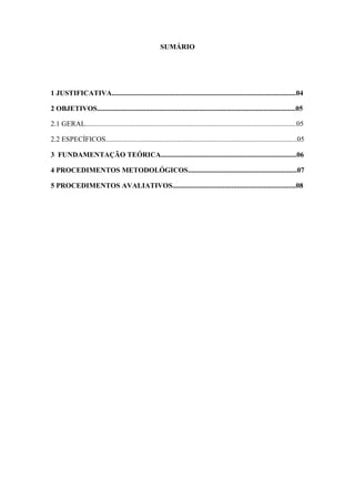 SUMÁRIO




1 JUSTIFICATIVA.......................................................................................................04

2 OBJETIVOS...............................................................................................................05

2.1 GERAL......................................................................................................................05

2.2 ESPECÍFICOS...........................................................................................................05

3 FUNDAMENTAÇÃO TEÓRICA............................................................................06

4 PROCEDIMENTOS METODOLÓGICOS.............................................................07

5 PROCEDIMENTOS AVALIATIVOS.....................................................................08
 