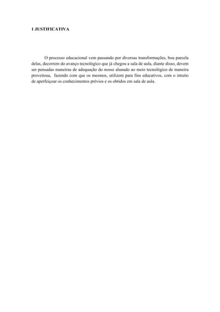 1 JUSTIFICATIVA




        O processo educacional vem passando por diversas transformações, boa parcela
delas, decorrem do avanço tecnológico que já chegou a sala de aula, diante disso, devem
ser pensadas maneiras de adequação do nosso alunado ao meio tecnológico de maneira
proveitosa, fazendo com que os mesmos, utilizem para fins educativos, com o intuito
de aperfeiçoar os conhecimentos prévios e os obtidos em sala de aula.
 