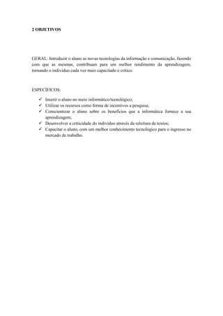 2 OBJETIVOS




GERAL: Introduzir o aluno as novas tecnologias da informação e comunicação, fazendo
com que as mesmas, contribuam para um melhor rendimento da aprendizagem,
tornando o indivíduo cada vez mais capacitado e crítico.



ESPECÍFICOS:

    Inserir o aluno no meio informático/tecnológico;
    Utilizar os recursos como forma de incentivos a pesquisa;
    Conscientizar o aluno sobre os benefícios que a informática fornece a sua
     aprendizagem;
    Desenvolver a criticidade do indivíduo através da releitura de textos;
    Capacitar o aluno, com um melhor conhecimento tecnológico para o ingresso no
     mercado de trabalho.
 