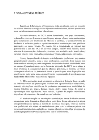 3 FUNDAMENTAÇÃO TEÓRICA




       Tecnologia da Informação e Comunicação pode ser definida como um conjunto
de recursos ou meios tecnológicos que objetivem um bem comum, estando presente nos
mais variados setores comerciais e educacionais.

       No meio educativo, as TIC’S, assim denominadas, tem papel fundamental,
reforçando o processo de ensino e aprendizagem, além de oferecer mais oportunidades
para universitários por intermédio da educação à distância. O desenvolvimento de
hardwares e softwares garante a operacionalização da comunicação e dos processos
decorrentes em meios virtuais. No entanto, foi a popularização da internet que
potencializou o uso das TICs em diversos campos, criando dessa maneira, novos
sistemas de comunicação e informação, formando uma verdadeira rede, através disso,
surgiram criações como email, chat, comunidades virtuais, redes sociais, entre outros.

       Através da consolidação da internet, o trabalho entre profissionais que residem
geograficamente distantes, torna-se mais colaborativo, ocorrendo dessa maneira um
intercâmbio de informações, onde são gerados novos conhecimentos e habilidades entre
os mesmos. Conseqüentemente, novas formas de integração das TIC’S são criadas e a
mais favorecida é a educacional, pois na educação presencial, as mesmas, são vistas
como potencializadoras do processo de ensino e aprendizagem, além de propiciar um
envolvimento maior entre aluno, desenvolvimento e comunicação de acordo com suas
necessidades educacionais individuais ou especiais.

        As TICs representam ainda um avanço na educação a distância. Com a criação
de ambientes virtuais de aprendizagem, os alunos têm a possibilidade de se relacionar,
trocando informações e experiências. Os professores ou tutores tem a possibilidade de
realizar trabalhos em grupos, debates, fóruns, dentre outras formas de tornar a
aprendizagem mais significativa. Nesse sentido, a gestão do próprio conhecimento
depende da infra-estrutura e da vontade de cada indivíduo.

        As novas tecnologias da informação e comunicação, apesar de estarem em um
momento de muita discussão e debate sobre a importância de sua utilização, trás a tona
uma problemática que permeia a maioria das escolas de nosso país, o fato da maioria
dos profissionais não dispor de conhecimentos para com a utilização prática dos
recursos até aqui discutidos, cabendo aos sistemas educativos, intensificar programas de
qualificação profissional voltadas para com a área de conhecimento.
 