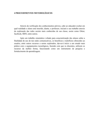 4 PROCEDIMENTOS METODOLÓGICOS




       Através da verificação dos conhecimentos prévios, cabe ao educador avaliar em
qual realidade o aluno está inserido, diante, o professor, iniciará o seu trabalho através
da exploração das redes sociais mais conhecidas de sua classe, assim como Orkut,
facebook, MSN, entre outros.

        Após um trabalho sistemático voltado para conscientização dos alunos sobre a
finalidade do uso de tais redes comunicativas, os benefícios e malefícios oferecidos ao
usuário, entre outros recursos a serem explorados, dar-se-á início a um estudo mais
prático com o equipamentos tecnológicos, fazendo com que os discentes, utilizem os
recursos da melhor forma, funcionando como um instrumento de pesquisa e
fortalecimento da aprendizagem.
 