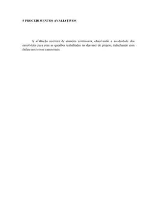 5 PROCEDIMENTOS AVALIATIVOS




       A avaliação ocorrerá de maneira continuada, observando a assiduidade dos
envolvidos para com as questões trabalhadas no decorrer do projeto, trabalhando com
ênfase nos temas transversais.
 