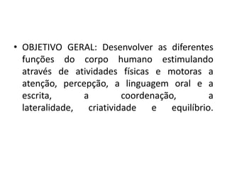 • OBJETIVO GERAL: Desenvolver as diferentes
  funções do corpo humano estimulando
  através de atividades físicas e motoras a
  atenção, percepção, a linguagem oral e a
  escrita,      a         coordenação,      a
  lateralidade,  criatividade   e equilíbrio.
 