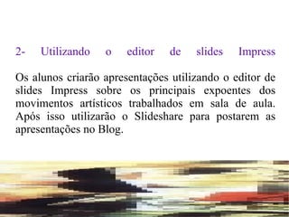 2- Utilizando o editor de slides Impress Os alunos criarão apresentações utilizando o editor de slides Impress sobre os principais expoentes dos movimentos artísticos trabalhados em sala de aula. Após isso utilizarão o Slideshare para postarem as apresentações no Blog. 