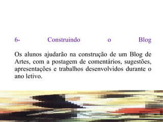 6- Construindo o Blog Os alunos ajudarão na construção de um Blog de Artes, com a postagem de comentários, sugestões, apresentações e trabalhos desenvolvidos durante o ano letivo. 