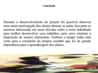 Conclusão Durante o desenvolvimento do projeto foi possível observar uma maior participação dos alunos durante as aulas, boa parte se mostrou interessada em sanar dúvidas sobre o tema trabalhado para melhor desenvolver seus trabalhos, pois estes estariam a disposição de muitos internautas. Embora o tempo tenha sido curto para a conclusão do projeto acredito que foi de grande importãncia para a aprendizagem dos alunos. 