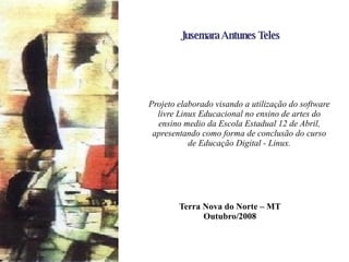 Jusemara Antunes Teles   Projeto elaborado visando a utilização do software livre Linux Educacional no ensino de artes do ensino medio da Escola Estadual 12 de Abril, apresentando como forma de conclusão do curso de Educação Digital - Linux. Terra Nova do Norte – MT  Outubro/2008 
