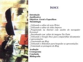 ÍNDICE Introdução Justificativa Objetivos  Geral e Específicos Metodologia _Utilizando o editor de texto Writer  _Utilizando o editor de slides Impress  _Pesquisando na Internet com auxílio do navegador Iceweasel _Desenhando com  editor de imagens Tux Paint  _Utilizando o Google Docs para compartilhar documentos e apresentações _Construindo um Blog _Utilizando o Slideshare para hospedar as apresentações _Comentado as postagens do Blog Avaliação Cronograma Conclusão Bibliografia 