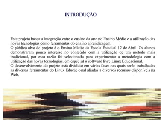 INTRODUÇÃO Este projeto busca a integração entre o ensino da arte no Ensino Médio e a utilização das novas tecnologias como ferramentas do ensino aprendizagem. O público alvo do projeto é o Ensino Médio  da Escola Estadual 12 de Abril. Os alunos demonstraram pouco interesse no conteúdo com a utilização de um método mais tradicional, por essa razão foi selecionada para experimentar a metodologia com a utilização das novas tecnologias, em especial o software livre Linux Educacional. O desenvolvimento do projeto está dividido em várias fases nas quais serão trabalhadas as diversas ferramentas do Linux Educacional aliadas a diversos recursos disponíveis na Web. 