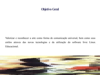 Objetivo Geral Valorizar e reconhecer a arte como forma de comunicação universal, bem como seus estilos atraves das novas tecnologias e da utilização do software livre Linux Educacional. 