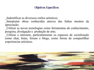Objetivos Específicos _Indentificar os diverssos estilos artisticos; _Interpretar obras conhecidas atraves das linhas mestras da apreciação; _Utilizar as novas tecnologias como ferramentas de conhecimento, pesquisa, divulgação e  produção de arte; _Utilizar a internete, particularmente os espassos de socialização como chat, listas, foruns e blogs, como forma de compartilhar experiencias artisticas. 