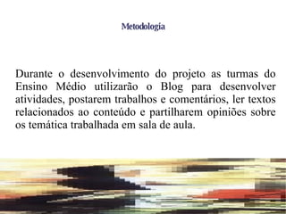 Metodologia Durante o desenvolvimento do projeto as turmas do Ensino Médio utilizarão o Blog para desenvolver atividades, postarem trabalhos e comentários, ler textos relacionados ao conteúdo e partilharem opiniões sobre os temática trabalhada em sala de aula. 