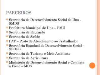 PARCEIROS
 Secretaria de Desenvolvimento Social de Una -
  SMDS
 Prefeitura Municipal de Una – PMU
 Secretaria de Educação
 Secretaria de Saúde
 PAT – Posto de Atendimento ao Trabalhador
 Secretária Estadual de Desenvolvimento Social –
  SEDES
 Secretaria de Turismo e Meio Ambiente
 Secretaria de Agricultura
 Ministério de Desenvolvimento Social e Combate
  a Fome – MDS
 