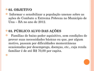 02. OBJETIVO
 Informar e sensibilizar a população unense sobre as
 ações de Combate a Extrema Pobreza no Município de
 Una – BA no ano de 2012.

 03. PÚBLICO ALVO DAS AÇÕES
   Famílias de baixo poder aquisitivo, sem condições de
  prover suas necessidades básicas ou que, por algum
  motivo, passam por dificuldades momentâneas
  ocasionadas por desemprego, doenças, etc., cuja renda
  familiar é de até R$ 70,00 per capita.
 
 