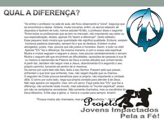 "Ao entrar o professor na sala de aula, ele ficou observando a "zona", bagunça que
se encontrava a classe. Gritaria, muita conversa, enfim, os alunos estavam alí
dispostos a fazerem de tudo, menos estudar! Então, o professor disse o seguinte:
"Entre todos os profissionais que se tem no mercado, não importando seu setor ou
sua especialização, destes, apenas 5% fazem a diferença!". (texto editado)
Esse pequeno texto mostra que quantidade não significa qualidade. Embora, existam
 inúmeros padeiros (exemplo), sempre há o que se destaca. Existem muitos
advogados, juízes, mas, poucos que são justos e honestos. Assim, é tudo na vida!
 Apenas "5%" faz a diferença. Da mesma maneira, é com a nossa vida espiritual.
Muitos e muitos seguiam e seguem a Jesus, mas poucos verdadeiramente o servem.
Muitos o seguem até que encontrem as dificuldades, oposições de pessoas à sua fé
 ou mesmo a repreensão da Palavra de Deus a certas atitudes que vinham tendo.
A partir daí, decidem não seguir mais a Jesus, abandonando-O e seguindo o seu
próprio caminho, tornando-se senhor de sí mesmos.
Os servos por outro lado são fiéis, leais a seu Senhor. Passam pelo que passar,
enfrentam o que tiver que enfrentar, mas, não negam Aquele que os chamou.
O seguidor de Cristo procura benefícios para sí próprio, não importando a vontade
dEle. O servo por outro lado, nega sua própria vontade para atender à de Deus.
Não seja apeans um seguidor, mas, sim um servo. Faça parte dos "5%" que faz a
diferença, não somente neste mundo, mas sobretudo no "mundo espiritual", esses
sim são os verdadeiros vencedores. Não somente chamados, mas os escolhidos do
Deus Altíssimo. À Ele seja a glória, a honra e o poder para sempre. Amém!

         "Porque muitos são chamados, mas poucos, escolhidos." - Mt 22.14
 