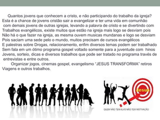 Quantos jovens que conhecem a cristo, e não participando do trabalho da igreja?
Esta é a chance de jovens cristão sair a evangelizar e ter uma vida em comunhão
 com demais jovens de outras igrejas, levando a palavra de cristo e se divertindo com
Trabalhos evangélicos, existe muitos que estão na igreja mais logo se desviam pois
Não há o que fazer na igreja, as mesma ouvem musicas mundanas e logo se desviam
Pois saciam uma sede pelo o mundo, muitos precisam de cursos evangélicos
E palestras sobre Drogas, relacionamento, enfim diversos temas podem ser trabalhado
Sem fala em um ótimo programa gospel voltado somente para a juventude com hinos
Jovens, sorteio, dicas e diversos trabalhos que pode ser tratado no programa través de
 entrevistas e entre outros.
     Organizar jogos, cinemas gospel, evangelismo “JESUS TRANSFORMA” retiros
Viagens e outros trabalhos.
 