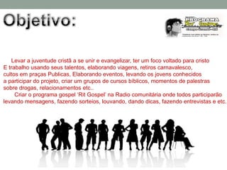 Levar a juventude cristã a se unir e evangelizar, ter um foco voltado para cristo
E trabalho usando seus talentos, elaborando viagens, retiros carnavalesco,
cultos em praças Publicas, Elaborando eventos, levando os jovens conhecidos
a participar do projeto, criar um grupos de cursos bíblicos, momentos de palestras
sobre drogas, relacionamentos etc..
     Criar o programa gospel „Rit Gospel‟ na Radio comunitária onde todos participarão
levando mensagens, fazendo sorteios, louvando, dando dicas, fazendo entrevistas e etc.
 
