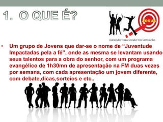 •   Um grupo de Jovens que dar-se o nome de “Juventude
    Impactadas pela a fé”, onde as mesma se levantam usando
    seus talentos para a obra do senhor, com um programa
    evangélico de 1h30mn de apresentação na FM duas vezes
    por semana, com cada apresentação um jovem diferente,
    com debate,dicas,sorteios e etc..
 