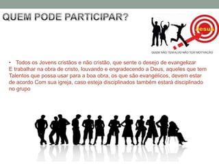 • Todos os Jovens cristãos e não cristão, que sente o desejo de evangelizar
E trabalhar na obra de cristo, louvando e engradecendo a Deus, aqueles que tem
Talentos que possa usar para a boa obra, os que são evangélicos, devem estar
de acordo Com sua igreja, caso esteja disciplinados também estará disciplinado
no grupo
 