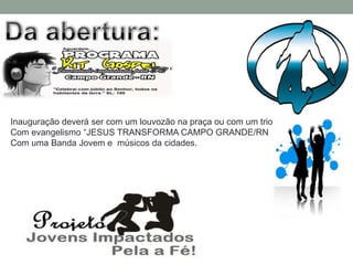 Inauguração deverá ser com um louvozão na praça ou com um trio
Com evangelismo “JESUS TRANSFORMA CAMPO GRANDE/RN
Com uma Banda Jovem e músicos da cidades.
 