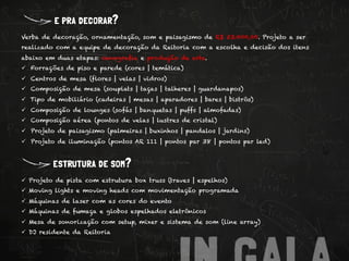 e pra decorar?
Verba de decoração, ornamentação, som e paisagismo de R$ 53.000,00. Projeto a ser
realizado com a equipe de decoração da Reitoria com a escolha e decisão dos itens
abaixo em duas etapas: cenografia e produção de arte.
ü  Forrações de piso e parede (cores | temática)
ü  Centros de mesa (flores | velas | vidros)
ü  Composição de mesa (souplats | taças | talheres | guardanapos)
ü  Tipo de mobiliário (cadeiras | mesas | aparadores | bares | bistrôs)
ü  Composição de lounges (sofás | banquetas | puffs | almofadas)
ü  Composição aérea (pontos de velas | lustres de cristal)
ü  Projeto de paisagismo (palmeiras | buxinhos | pandalos | jardins)
ü  Projeto de iluminação (pontos AR 111 | pontos par 38 | pontos par led)



         estrutura de som?
ü  Projeto de pista com estrutura box truss (traves | espelhos)
ü  Moving lights e moving heads com movimentação programada
ü  Máquinas de laser com as cores do evento
ü  Máquinas de fumaça e globos espelhados eletrônicos
ü  Mesa de sonorização com setup, mixer e sistema de som (line array)
ü  DJ residente da Reitoria
 