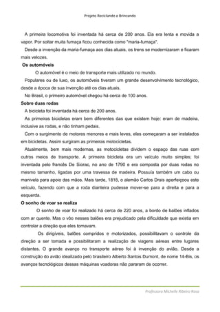 Projeto Reciclando e Brincando



 A primeira locomotiva foi inventada há cerca de 200 anos. Ela era lenta e movida a
vapor. Por soltar muita fumaça ficou conhecida como "maria-fumaça".
 Desde a invenção da maria-fumaça aos dias atuais, os trens se modernizaram e ficaram
mais velozes.
Os automóveis
       O automóvel é o meio de transporte mais utilizado no mundo.
 Populares ou de luxo, os automóveis tiveram um grande desenvolvimento tecnológico,
desde a época de sua invenção até os dias atuais.
 No Brasil, o primeiro automóvel chegou há cerca de 100 anos.
Sobre duas rodas
 A bicicleta foi inventada há cerca de 200 anos.
 As primeiras bicicletas eram bem diferentes das que existem hoje: eram de madeira,
inclusive as rodas, e não tinham pedais.
 Com o surgimento de motores menores e mais leves, eles começaram a ser instalados
em bicicletas. Assim surgiram as primeiras motocicletas.
 Atualmente, bem mais modernas, as motocicletas dividem o espaço das ruas com
outros meios de transporte. A primeira bicicleta era um veículo muito simples; foi
inventada pelo francês De Siorac, no ano de 1790 e era composta por duas rodas no
mesmo tamanho, ligadas por uma travessa de madeira. Possuía também um cabo ou
manivela para apoio das mãos. Mais tarde, 1818, o alemão Carlos Drais aperfeiçoou este
veículo, fazendo com que a roda dianteira pudesse mover-se para a direita e para a
esquerda.
O sonho de voar se realiza
       O sonho de voar foi realizado há cerca de 220 anos, a bordo de balões inflados
com ar quente. Mas o vôo nesses balões era prejudicado pela dificuldade que existia em
controlar a direção que eles tomavam.
        Os dirigíveis, balões compridos e motorizados, possibilitavam o controle da
direção a ser tomada e possibilitaram a realização de viagens aéreas entre lugares
distantes. O grande avanço no transporte aéreo foi à invenção do avião. Desde a
construção do avião idealizado pelo brasileiro Alberto Santos Dumont, de nome 14-Bis, os
avanços tecnológicos dessas máquinas voadoras não pararam de ocorrer.




                                                                 Professora Michelle Ribeiro Rosa
 
