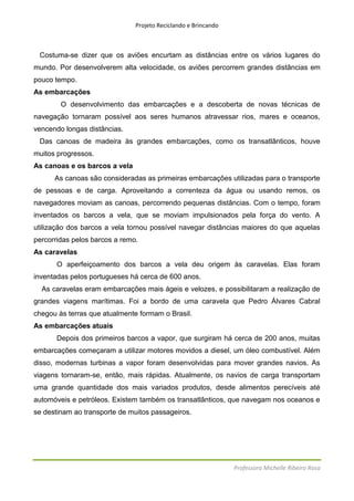 Projeto Reciclando e Brincando



 Costuma-se dizer que os aviões encurtam as distâncias entre os vários lugares do
mundo. Por desenvolverem alta velocidade, os aviões percorrem grandes distâncias em
pouco tempo.
As embarcações
        O desenvolvimento das embarcações e a descoberta de novas técnicas de
navegação tornaram possível aos seres humanos atravessar rios, mares e oceanos,
vencendo longas distâncias.
 Das canoas de madeira às grandes embarcações, como os transatlânticos, houve
muitos progressos.
As canoas e os barcos a vela
      As canoas são consideradas as primeiras embarcações utilizadas para o transporte
de pessoas e de carga. Aproveitando a correnteza da água ou usando remos, os
navegadores moviam as canoas, percorrendo pequenas distâncias. Com o tempo, foram
inventados os barcos a vela, que se moviam impulsionados pela força do vento. A
utilização dos barcos a vela tornou possível navegar distâncias maiores do que aquelas
percorridas pelos barcos a remo.
As caravelas
       O aperfeiçoamento dos barcos a vela deu origem às caravelas. Elas foram
inventadas pelos portugueses há cerca de 600 anos.
  As caravelas eram embarcações mais ágeis e velozes, e possibilitaram a realização de
grandes viagens marítimas. Foi a bordo de uma caravela que Pedro Álvares Cabral
chegou às terras que atualmente formam o Brasil.
As embarcações atuais
       Depois dos primeiros barcos a vapor, que surgiram há cerca de 200 anos, muitas
embarcações começaram a utilizar motores movidos a diesel, um óleo combustível. Além
disso, modernas turbinas a vapor foram desenvolvidas para mover grandes navios. As
viagens tornaram-se, então, mais rápidas. Atualmente, os navios de carga transportam
uma grande quantidade dos mais variados produtos, desde alimentos perecíveis até
automóveis e petróleos. Existem também os transatlânticos, que navegam nos oceanos e
se destinam ao transporte de muitos passageiros.




                                                                Professora Michelle Ribeiro Rosa
 