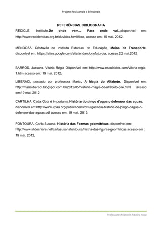 Projeto Reciclando e Brincando



                               REFERÊNCIAS BIBLIOGRAFIA
RECICLE,        Instituto,De   onde     vem...      Para      onde     vai...disponível      em:
http://www.reciclevidas.org.br/duvidas.html#lixo, acesso em: 15 mai. 2012.


MENDOZA, Cristóvão de Instituto Estadual de Educação, Meios de Transporte,
disponível em: https://sites.google.com/site/andandonofuturo/a, acesso:22 mai.2012



BARROS, Jussara, Vitória Régia Disponível em: http://www.escolakids.com/vitoria-regia-
1.htm acesso em: 19 mai. 2012.

LIBERACI, postado por professora Maria, A Magia do Alfabeto, Disponível em:
http://marialiberaci.blogspot.com.br/2012/05/historia-magia-do-alfabeto-pre.html          acesso
em:19 mai. 2012

CARTILHA: Cada Gota é Importante,História do pingo d’agua o defensor das aguas,
disponível em:http://www.irpaa.org/publicacoes/divulgacao/a-historia-de-pingo-dagua-o-
defensor-das-aguas.pdf acesso em: 19 mai. 2012.


FONTOURA, Carla Susana, História das Formas geométricas, disponível em:
http://www.slideshare.net/carlasusanafontoura/histria-das-figuras-geomtricas acesso em :
19 mai. 2012.




                                                                  Professora Michelle Ribeiro Rosa
 
