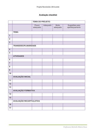 Projeto Reciclando e Brincando



                                Avaliação checklist


                         TEMA DO PROJETO:

                          Pouco      Adequado        Muito         Sugestões para
                         adequado                  adequado        aperfeiçoamento

     TEMA
1
2
3
     TRANSDISCIPLINARIDADE

4
5
     ATIVIDADES
6
7

8
9
10
     AVALIAÇÃO INICIAL

11
12
13
     AVALIAÇÃO FORMATIVA
14

15
     AVALIAÇÃO RECAPITULATIVA
16
17




                                                              Professora Michelle Ribeiro Rosa
 