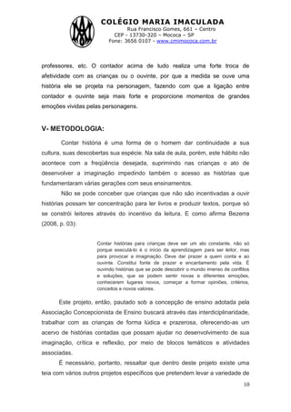 COLÉGIO MARIA IMACULADA
Rua Francisco Gomes, 661 – Centro
CEP - 13730-320 – Mococa – SP
Fone: 3656 0107 - www.cmimococa.com.br
10
professores, etc. O contador acima de tudo realiza uma forte troca de
afetividade com as crianças ou o ouvinte, por que a medida se ouve uma
história ele se projeta na personagem, fazendo com que a ligação entre
contador e ouvinte seja mais forte e proporcione momentos de grandes
emoções vividas pelas personagens.
V- METODOLOGIA:
Contar história é uma forma de o homem dar continuidade a sua
cultura, suas descobertas sua espécie. Na sala de aula, porém, este hábito não
acontece com a freqüência desejada, suprimindo nas crianças o ato de
desenvolver a imaginação impedindo também o acesso as histórias que
fundamentaram várias gerações com seus ensinamentos.
Não se pode conceber que crianças que não são incentivadas a ouvir
histórias possam ter concentração para ler livros e produzir textos, porque só
se constrói leitores através do incentivo da leitura. E como afirma Bezerra
(2008, p. 03):
Contar histórias para crianças deve ser um ato constante, não só
porque executá-lo é o início da aprendizagem para ser leitor, mas
para provocar a imaginação. Deve dar prazer a quem conta e ao
ouvinte. Constitui fonte de prazer e encantamento pela vida. É
ouvindo histórias que se pode descobrir o mundo imenso de conflitos
e soluções, que se podem sentir novas e diferentes emoções,
conhecerem lugares novos, começar a formar opiniões, critérios,
conceitos e novos valores.
Este projeto, então, pautado sob a concepção de ensino adotada pela
Associação Concepcionista de Ensino buscará através das interdiciplinaridade,
trabalhar com as crianças de forma lúdica e prazerosa, oferecendo-as um
acervo de histórias contadas que possam ajudar no desenvolvimento de sua
imaginação, crítica e reflexão, por meio de blocos temáticos e atividades
associadas.
É necessário, portanto, ressaltar que dentro deste projeto existe uma
teia com vários outros projetos específicos que pretendem levar a variedade de
 