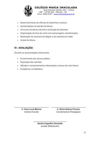 COLÉGIO MARIA IMACULADA
Rua Francisco Gomes, 661 – Centro
CEP - 13730-320 – Mococa – SP
Fone: 3656 0107 - www.cmimococa.com.br
12
Desenvolvimento de oficinas de desenhos e pintura;
Apresentações de painéis de leitura;
Concurso de leitura (reconto e produção de poemas);
Organização da hora do conto com personagens caracterizados;
Realização da caravana da alegria e da caravana do natal;
Arraial da leitura.
VI - AVALIAÇÃO:
Durante as apresentações observando:
Envolvimento dos alunos público;
Exposição das opiniões;
Atitudes e comportamentos relacionados a busca de mais leitura;
Freqüência na biblioteca;
__________________________
Ir. Vera Lucia Marine
Gestora Escolar
__________________________
Ir. Silvia Helena Firmino
Coordenadora Pedagógica
_________________________
Danilo Cippollini Donizetti
Auxiliar Bibliotecário
 