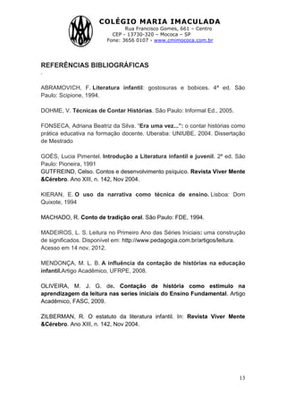 COLÉGIO MARIA IMACULADA
Rua Francisco Gomes, 661 – Centro
CEP - 13730-320 – Mococa – SP
Fone: 3656 0107 - www.cmimococa.com.br
13
REFERÊNCIAS BIBLIOGRÁFICAS
.
ABRAMOVICH, F. Literatura infantil: gostosuras e bobices. 4ª ed. São
Paulo: Scipione, 1994.
DOHME, V. Técnicas de Contar Histórias. São Paulo: Informal Ed., 2005.
FONSECA, Adriana Beatriz da Silva. “Era uma vez...”: o contar histórias como
prática educativa na formação docente. Uberaba: UNIUBE, 2004. Dissertação
de Mestrado
GOÈS, Lucia Pimentel. Introdução a Literatura infantil e juvenil. 2ª ed. São
Paulo: Pioneira, 1991
GUTFREIND, Celso. Contos e desenvolvimento psíquico. Revista Viver Mente
&Cérebro. Ano XIII, n. 142, Nov 2004.
KIERAN, E. O uso da narrativa como técnica de ensino. Lisboa: Dom
Quixote, 1994
MACHADO, R. Conto de tradição oral. São Paulo: FDE, 1994.
MADEIROS, L. S. Leitura no Primeiro Ano das Séries Iniciais: uma construção
de significados. Disponível em: http://www.pedagogia.com.br/artigos/leitura.
Acesso em 14 nov. 2012.
MENDONÇA, M. L. B. A influência da contação de histórias na educação
infantil.Artigo Acadêmico, UFRPE, 2008.
OLIVEIRA, M. J. G. de. Contação de história como estimulo na
aprendizagem da leitura nas series iniciais do Ensino Fundamental. Artigo
Acadêmico, FASC, 2009.
ZILBERMAN, R. O estatuto da literatura infantil. In: Revista Viver Mente
&Cérebro. Ano XIII, n. 142, Nov 2004.
 