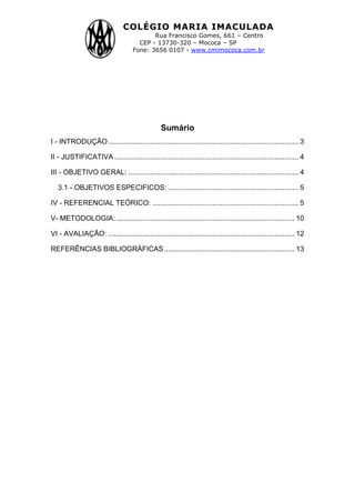 COLÉGIO MARIA IMACULADA
Rua Francisco Gomes, 661 – Centro
CEP - 13730-320 – Mococa – SP
Fone: 3656 0107 - www.cmimococa.com.br
2
Sumário
I - INTRODUÇÃO............................................................................................... 3
II - JUSTIFICATIVA............................................................................................ 4
III - OBJETIVO GERAL: ..................................................................................... 4
3.1 - OBJETIVOS ESPECIFICOS: ................................................................. 5
IV - REFERENCIAL TEÓRICO: ......................................................................... 5
V- METODOLOGIA:......................................................................................... 10
VI - AVALIAÇÃO: ............................................................................................. 12
REFERÊNCIAS BIBLIOGRÁFICAS................................................................. 13
 