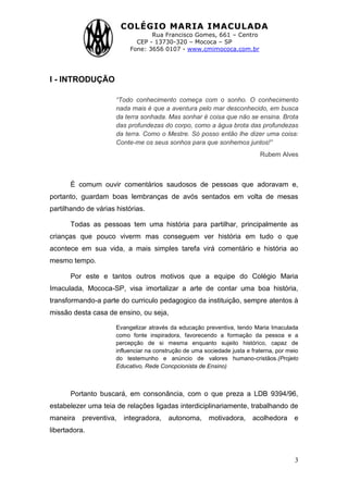 COLÉGIO MARIA IMACULADA
Rua Francisco Gomes, 661 – Centro
CEP - 13730-320 – Mococa – SP
Fone: 3656 0107 - www.cmimococa.com.br
3
I - INTRODUÇÃO
“Todo conhecimento começa com o sonho. O conhecimento
nada mais é que a aventura pelo mar desconhecido, em busca
da terra sonhada. Mas sonhar é coisa que não se ensina. Brota
das profundezas do corpo, como a água brota das profundezas
da terra. Como o Mestre. Só posso então lhe dizer uma coisa:
Conte-me os seus sonhos para que sonhemos juntos!”
Rubem Alves
É comum ouvir comentários saudosos de pessoas que adoravam e,
portanto, guardam boas lembranças de avós sentados em volta de mesas
partilhando de várias histórias.
Todas as pessoas tem uma história para partilhar, principalmente as
crianças que pouco viverm mas conseguem ver história em tudo o que
acontece em sua vida, a mais simples tarefa virá comentário e história ao
mesmo tempo.
Por este e tantos outros motivos que a equipe do Colégio Maria
Imaculada, Mococa-SP, visa imortalizar a arte de contar uma boa história,
transformando-a parte do curriculo pedagogico da instituição, sempre atentos à
missão desta casa de ensino, ou seja,
Evangelizar através da educação preventiva, tendo Maria Imaculada
como fonte inspiradora, favorecendo a formação da pessoa e a
percepção de si mesma enquanto sujeito histórico, capaz de
influenciar na construção de uma sociedade justa e fraterna, por meio
do testemunho e anúncio de valores humano-cristãos.(Projeto
Educativo, Rede Concpcionista de Ensino)
Portanto buscará, em consonância, com o que preza a LDB 9394/96,
estabelezer uma teia de relações ligadas interdiciplinariamente, trabalhando de
maneira preventiva, integradora, autonoma, motivadora, acolhedora e
libertadora.
 