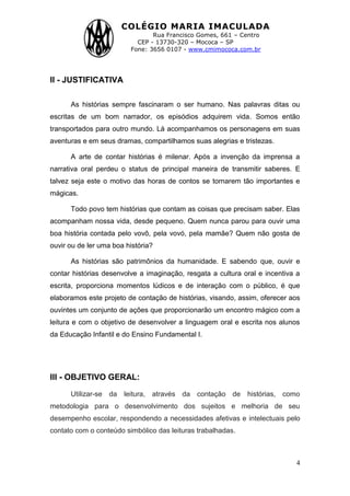 COLÉGIO MARIA IMACULADA
Rua Francisco Gomes, 661 – Centro
CEP - 13730-320 – Mococa – SP
Fone: 3656 0107 - www.cmimococa.com.br
4
II - JUSTIFICATIVA
As histórias sempre fascinaram o ser humano. Nas palavras ditas ou
escritas de um bom narrador, os episódios adquirem vida. Somos então
transportados para outro mundo. Lá acompanhamos os personagens em suas
aventuras e em seus dramas, compartilhamos suas alegrias e tristezas.
A arte de contar histórias é milenar. Após a invenção da imprensa a
narrativa oral perdeu o status de principal maneira de transmitir saberes. E
talvez seja este o motivo das horas de contos se tornarem tão importantes e
mágicas.
Todo povo tem histórias que contam as coisas que precisam saber. Elas
acompanham nossa vida, desde pequeno. Quem nunca parou para ouvir uma
boa história contada pelo vovô, pela vovó, pela mamãe? Quem não gosta de
ouvir ou de ler uma boa história?
As histórias são patrimônios da humanidade. E sabendo que, ouvir e
contar histórias desenvolve a imaginação, resgata a cultura oral e incentiva a
escrita, proporciona momentos lúdicos e de interação com o público, é que
elaboramos este projeto de contação de histórias, visando, assim, oferecer aos
ouvintes um conjunto de ações que proporcionarão um encontro mágico com a
leitura e com o objetivo de desenvolver a linguagem oral e escrita nos alunos
da Educação Infantil e do Ensino Fundamental I.
III - OBJETIVO GERAL:
Utilizar-se da leitura, através da contação de histórias, como
metodologia para o desenvolvimento dos sujeitos e melhoria de seu
desempenho escolar, respondendo a necessidades afetivas e intelectuais pelo
contato com o conteúdo simbólico das leituras trabalhadas.
 