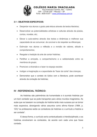 COLÉGIO MARIA IMACULADA
Rua Francisco Gomes, 661 – Centro
CEP - 13730-320 – Mococa – SP
Fone: 3656 0107 - www.cmimococa.com.br
5
3.1 - OBJETIVOS ESPECIFICOS:
Despertar nos alunos o gosto pela leitura através de textos literários;
Desenvolver as potencialidades artísticas e culturais através da poesia,
contos, novelas, etc;
Elevar a auto-estima através dos textos e dinâmicas e melhorar sua
capacidade de se comunicar, de conviver e de respeitar as diferenças;
Estimular nos alunos a reflexão e a revisão de valores, atitude e
comportamentos;
Resgatar a tradição da arte de contar histórias;
Partilhar a amizade, o companheirismo e a solidariedade entre os
membros do grupo;
Promover a diversão e o lazer no espaço escolar;
Instigar a imaginação e a capacidade de “fazer de conta” das crianças;
Demonstrar que o contato do lúdico com a literatura, pode acontecer
através da contação de histórias;
IV - REFERENCIAL TEÓRICO:
As histórias são patrimônios da humanidade e é ouvindo histórias por
um bom contador que se pode transportar para vários mundos imaginários. As
aulas que se baseiam na contação de história terão mais sucesso por se tornar
mais expansiva, abrangendo vários assuntos como afirma Kieran (1994, p.
123) “os professores serão os contadores de histórias e o currículo a história a
ser contada”.
E dessa forma, o currículo seria contextualizado e interdisciplinado, e as
histórias envolveriam os conteúdos, de acordo com cada uma que fosse
contada.
 